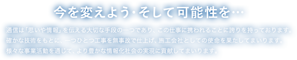 THE LEADING COMPANY OF TECHNICAL PARTNER　通信とは「信頼や情報」を「通わせる」こと。我々は通信工事を通じて「情報化社会をより豊かな社会」に変える価値ある会社です。確かな技術をもとに1つ1つ情熱を持って施工してまいります。