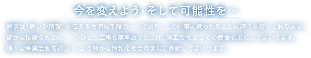THE LEADING COMPANY OF TECHNICAL PARTNER　通信とは「信頼や情報」を「通わせる」こと。我々は通信工事を通じて「情報化社会をより豊かな社会」に変える価値ある会社です。確かな技術をもとに1つ1つ情熱を持って施工してまいります。